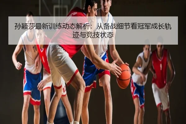 孙颖莎最新训练动态解析：从备战细节看冠军成长轨迹与竞技状态