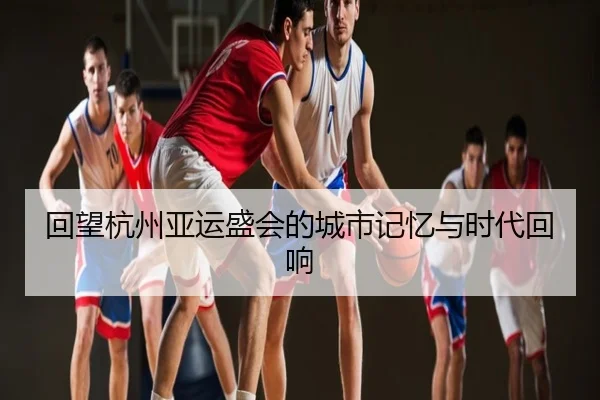 回望杭州亚运盛会的城市记忆与时代回响