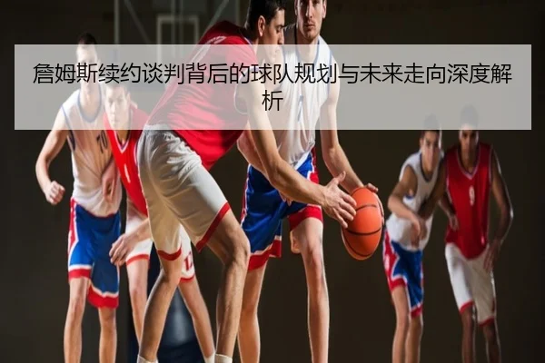 詹姆斯续约谈判背后的球队规划与未来走向深度解析