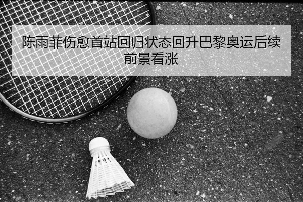 陈雨菲伤愈首站回归状态回升巴黎奥运后续前景看涨