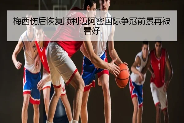 梅西伤后恢复顺利迈阿密国际争冠前景再被看好