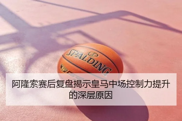 阿隆索赛后复盘揭示皇马中场控制力提升的深层原因